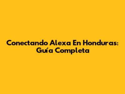 Conectando Alexa En Honduras: Guía Completa