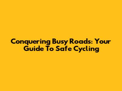 Conquering Busy Roads: Your Guide To Safe Cycling