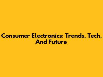 Consumer Electronics: Trends, Tech, And Future