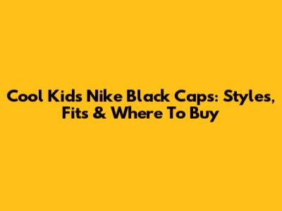 Cool Kids' Nike Black Caps: Styles, Fits & Where To Buy