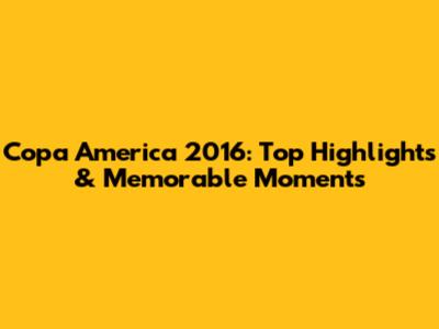 Copa America 2016: Top Highlights & Memorable Moments