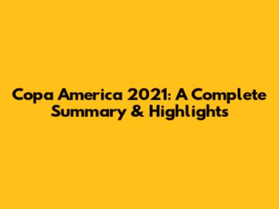 Copa America 2021: A Complete Summary & Highlights