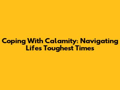 Coping With Calamity: Navigating Life's Toughest Times