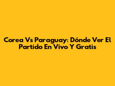 Corea Vs Paraguay: Dónde Ver El Partido En Vivo Y Gratis