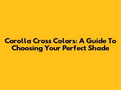 Corolla Cross Colors: A Guide To Choosing Your Perfect Shade
