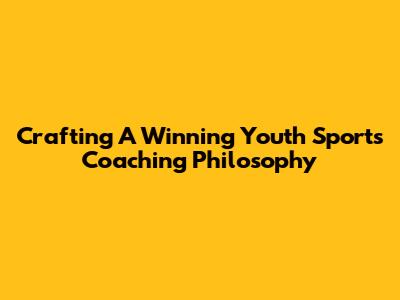 Crafting A Winning Youth Sports Coaching Philosophy