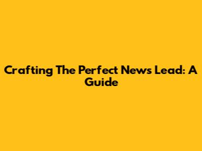 Crafting The Perfect News Lead: A Guide