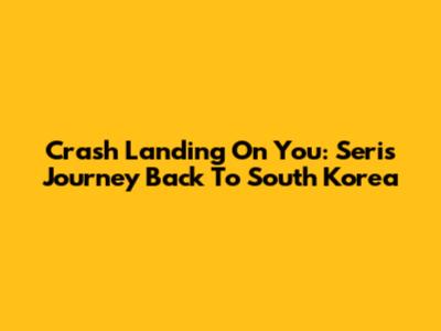 Crash Landing On You: Seri's Journey Back To South Korea