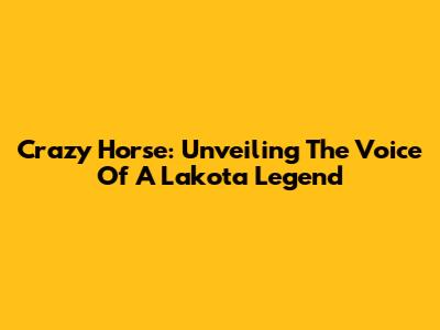 Crazy Horse: Unveiling The Voice Of A Lakota Legend