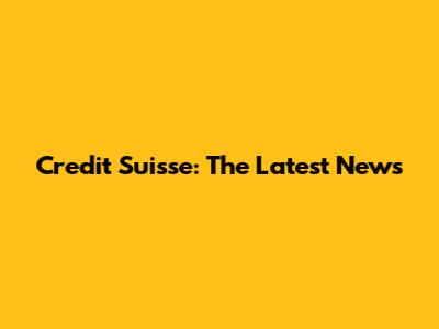 Credit Suisse: The Latest News