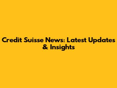 Credit Suisse News: Latest Updates & Insights