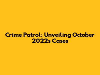 Crime Patrol: Unveiling October 2022's Cases