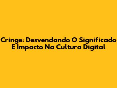 Cringe: Desvendando O Significado E Impacto Na Cultura Digital
