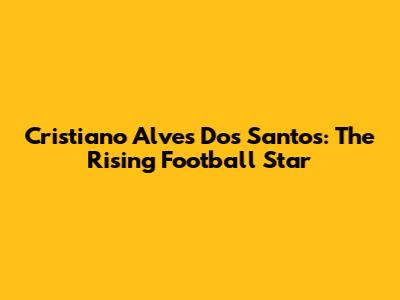 Cristiano Alves Dos Santos: The Rising Football Star