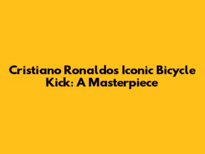 Cristiano Ronaldo's Iconic Bicycle Kick: A Masterpiece