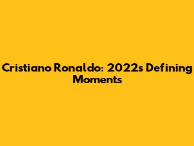 Cristiano Ronaldo: 2022's Defining Moments