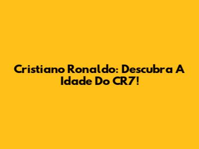 Cristiano Ronaldo: Descubra A Idade Do CR7!