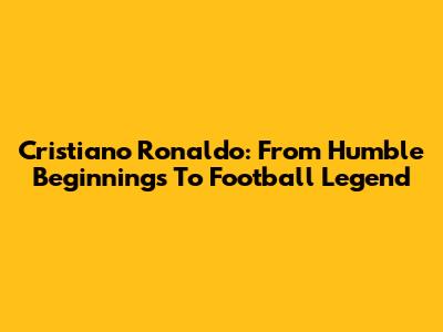 Cristiano Ronaldo: From Humble Beginnings To Football Legend