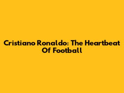 Cristiano Ronaldo: The Heartbeat Of Football