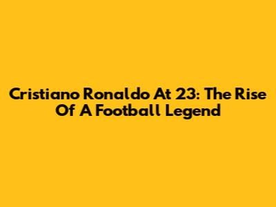 Cristiano Ronaldo At 23: The Rise Of A Football Legend