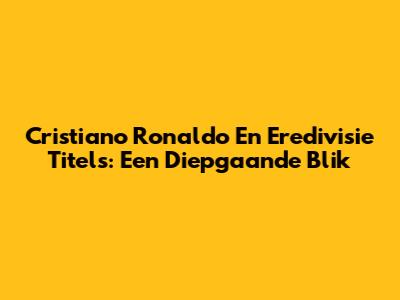 Cristiano Ronaldo En Eredivisie Titels: Een Diepgaande Blik
