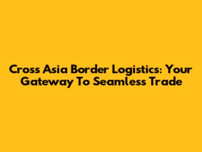 Cross Asia Border Logistics: Your Gateway To Seamless Trade