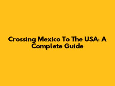 Crossing Mexico To The USA: A Complete Guide