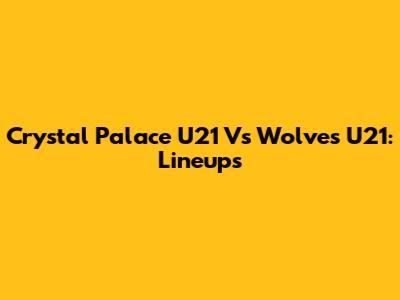 Crystal Palace U21 Vs Wolves U21: Lineups