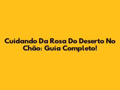 Cuidando Da Rosa Do Deserto No Chão: Guia Completo!