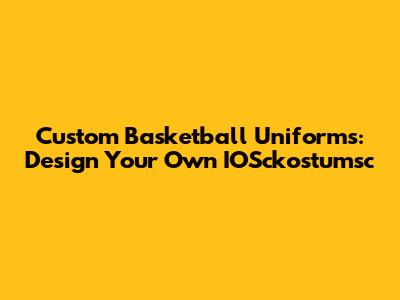 Custom Basketball Uniforms: Design Your Own IOSckostumsc