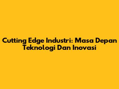 Cutting Edge Industri: Masa Depan Teknologi Dan Inovasi
