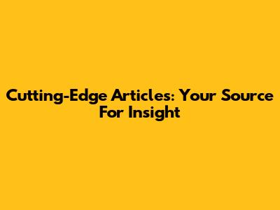 Cutting-Edge Articles: Your Source For Insight