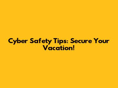 Cyber Safety Tips: Secure Your Vacation!