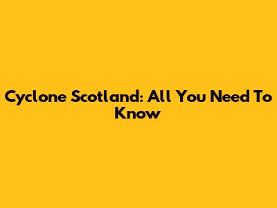 Cyclone Scotland: All You Need To Know