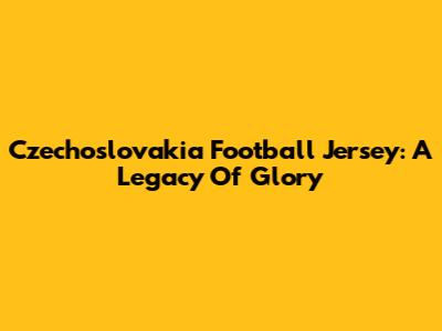 Czechoslovakia Football Jersey: A Legacy Of Glory