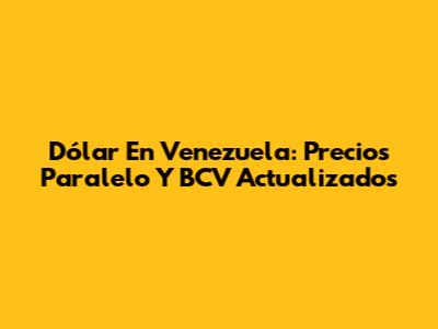 Dólar En Venezuela: Precios Paralelo Y BCV Actualizados