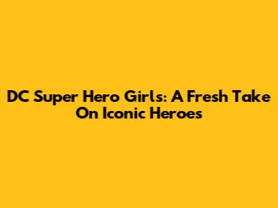 DC Super Hero Girls: A Fresh Take On Iconic Heroes