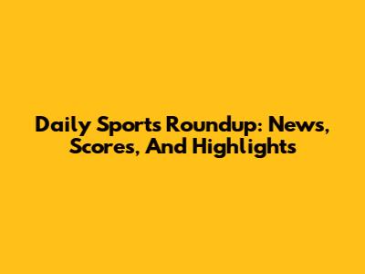 Daily Sports Roundup: News, Scores, And Highlights