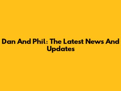 Dan And Phil: The Latest News And Updates