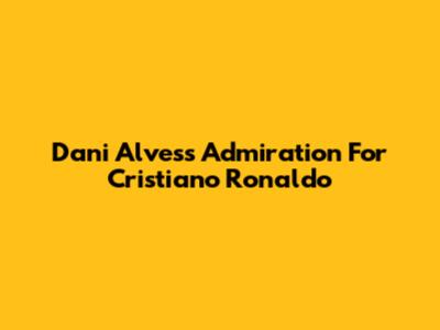 Dani Alves's Admiration For Cristiano Ronaldo