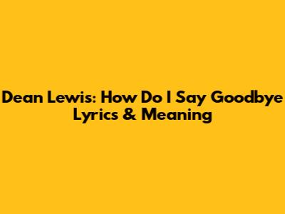 Dean Lewis: 'How Do I Say Goodbye' Lyrics & Meaning