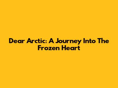 Dear Arctic: A Journey Into The Frozen Heart
