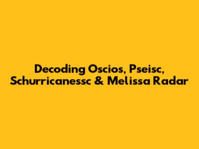 Decoding Oscios, Pseisc, Schurricanessc & Melissa Radar