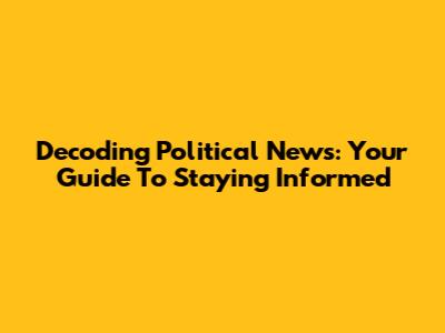 Decoding Political News: Your Guide To Staying Informed
