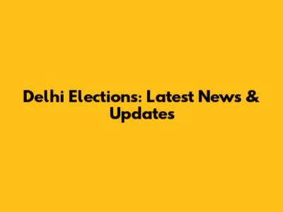 Delhi Elections: Latest News & Updates