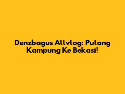 Denzbagus Allvlog: Pulang Kampung Ke Bekasi!