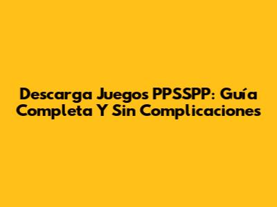 Descarga Juegos PPSSPP: Guía Completa Y Sin Complicaciones