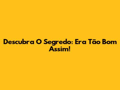 Descubra O Segredo: Era Tão Bom Assim!