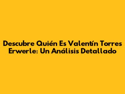 Descubre Quién Es Valentín Torres Erwerle: Un Análisis Detallado