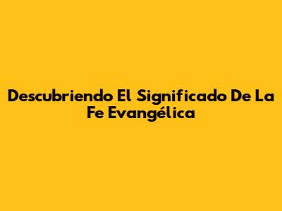 Descubriendo El Significado De La Fe Evangélica
